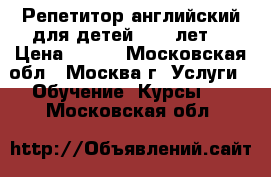 Репетитор английский для детей 6-12 лет  › Цена ­ 600 - Московская обл., Москва г. Услуги » Обучение. Курсы   . Московская обл.